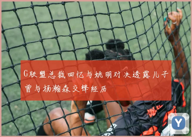 G联盟总裁回忆与姚明对决透露儿子曾与杨瀚森交锋经历