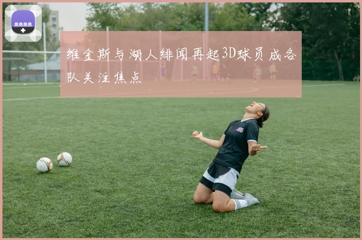 维金斯与湖人绯闻再起3D球员成各队关注焦点