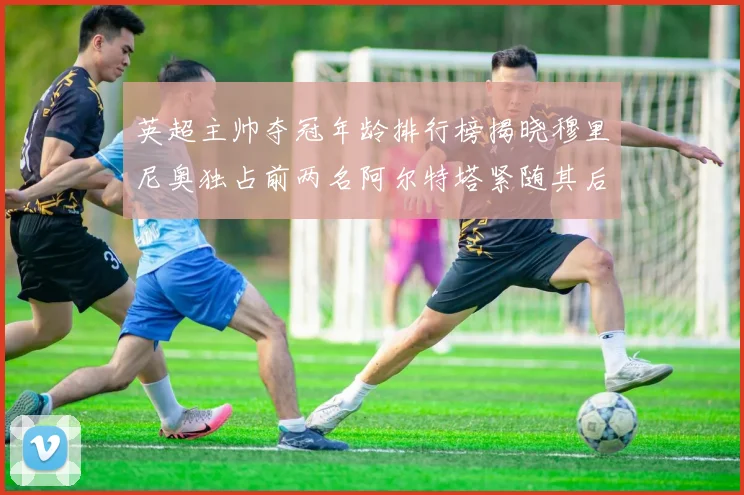 英超主帅夺冠年龄排行榜揭晓穆里尼奥独占前两名阿尔特塔紧随其后