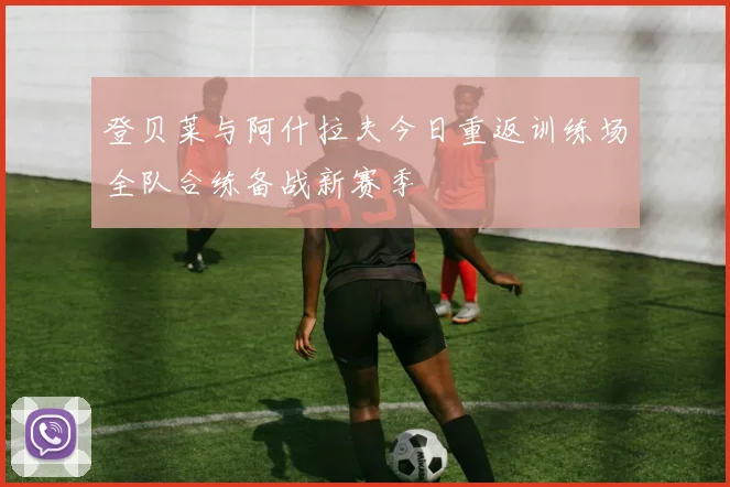 登贝莱与阿什拉夫今日重返训练场全队合练备战新赛季
