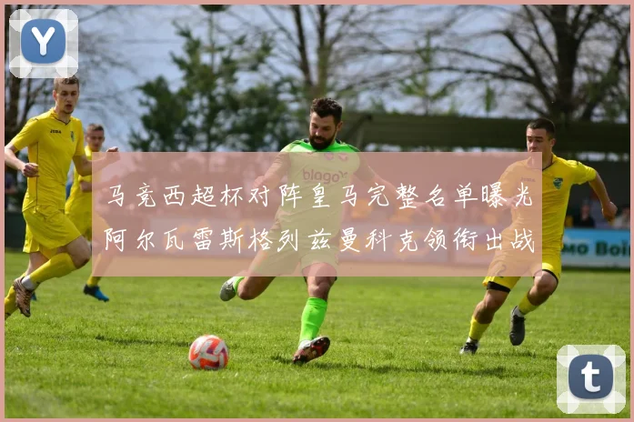 马竞西超杯对阵皇马完整名单曝光阿尔瓦雷斯格列兹曼科克领衔出战