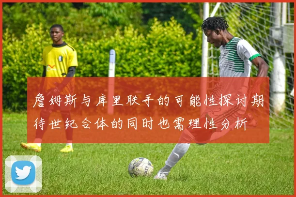 詹姆斯与库里联手的可能性探讨期待世纪合体的同时也需理性分析