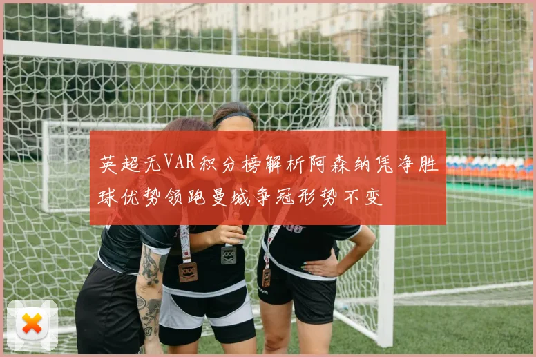 英超无VAR积分榜解析阿森纳凭净胜球优势领跑曼城争冠形势不变