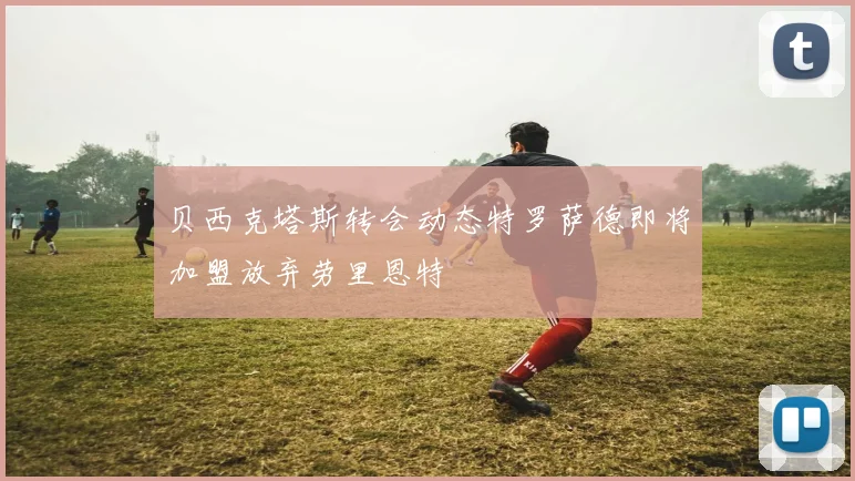 贝西克塔斯转会动态特罗萨德即将加盟放弃劳里恩特