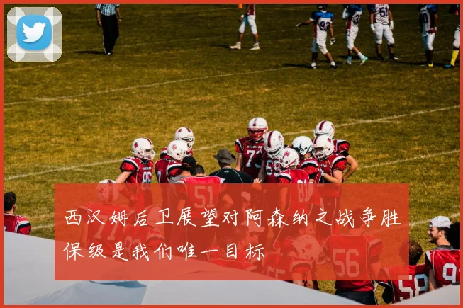 西汉姆后卫展望对阿森纳之战争胜保级是我们唯一目标