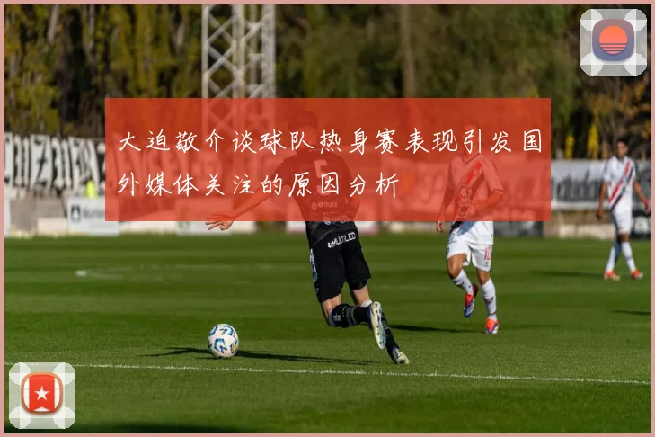 大迫敬介谈球队热身赛表现引发国外媒体关注的原因分析