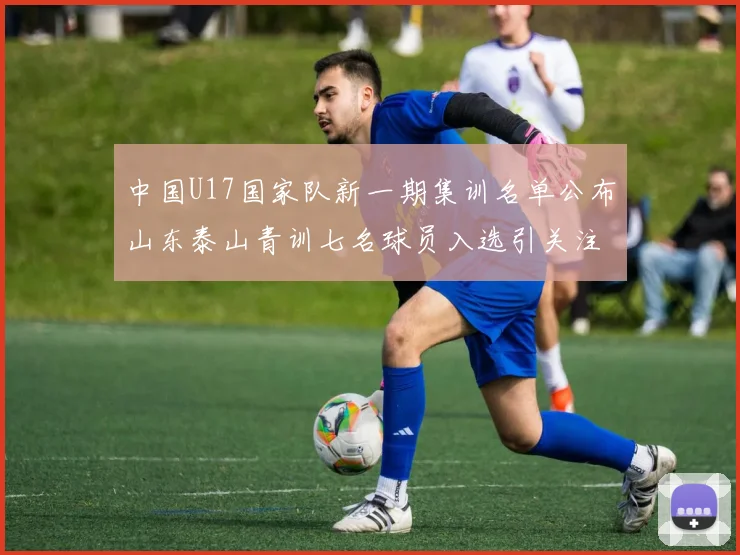 中国U17国家队新一期集训名单公布山东泰山青训七名球员入选引关注