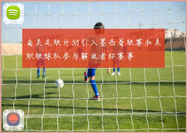 南美足联计划引入墨西哥联赛和美职联球队参与解放者杯赛事