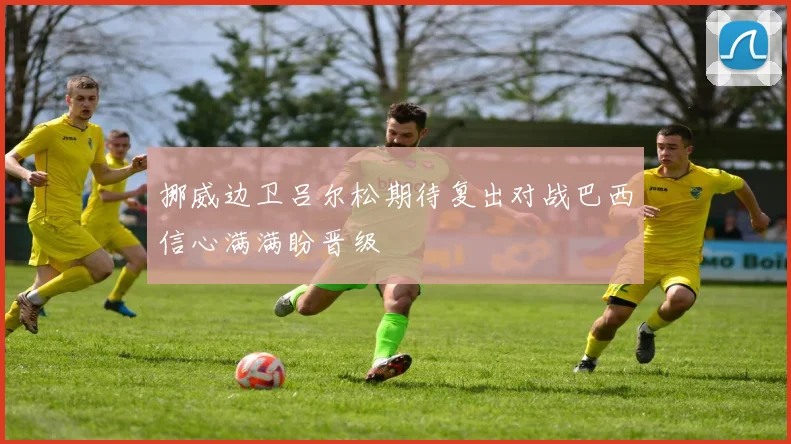 挪威边卫吕尔松期待复出对战巴西信心满满盼晋级