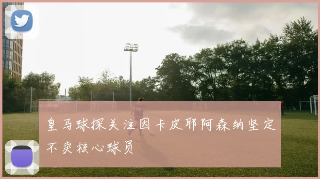 皇马球探关注因卡皮耶阿森纳坚定不卖核心球员