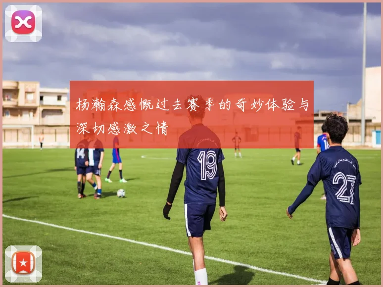 杨瀚森感慨过去赛季的奇妙体验与深切感激之情