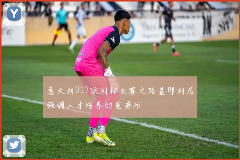 意大利U17欧洲杯决赛之路基耶利尼强调人才培养的重要性