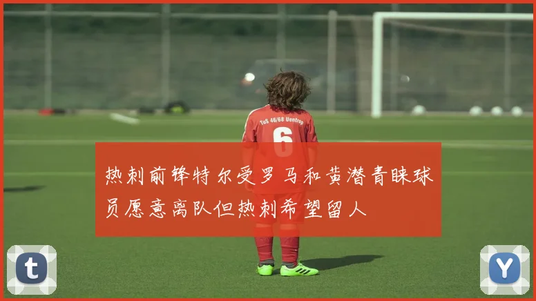 热刺前锋特尔受罗马和黄潜青睐球员愿意离队但热刺希望留人