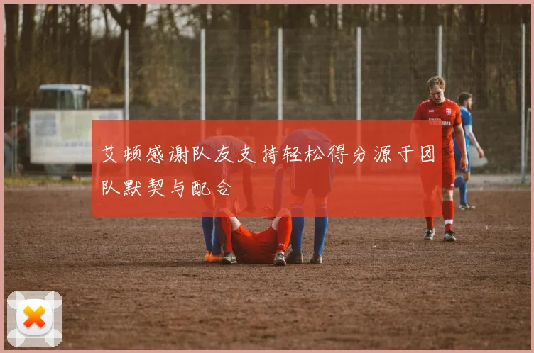 艾顿感谢队友支持轻松得分源于团队默契与配合