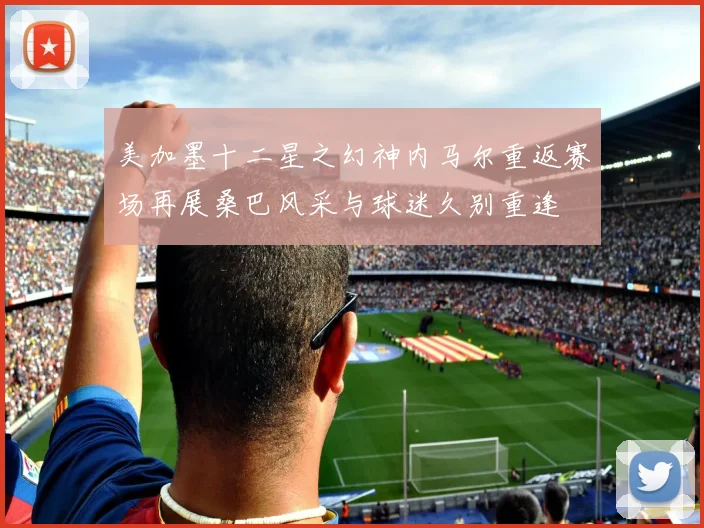 美加墨十二星之幻神内马尔重返赛场再展桑巴风采与球迷久别重逢