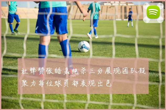 杜锋赞张皓嘉绝杀三分展现团队凝聚力每位球员都表现出色