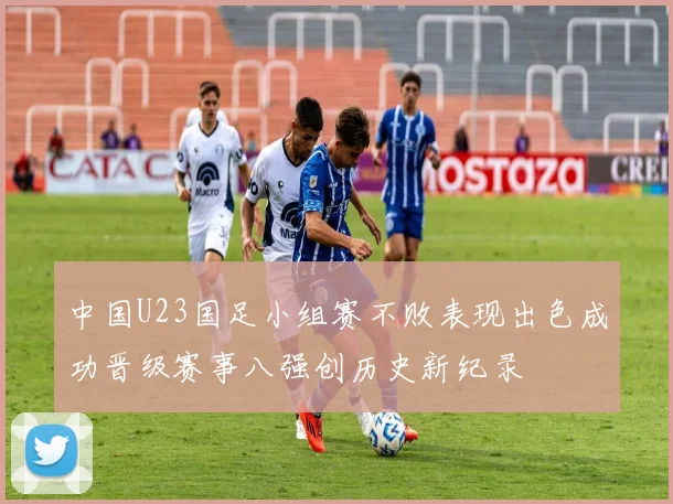 中国U23国足小组赛不败表现出色成功晋级赛事八强创历史新纪录