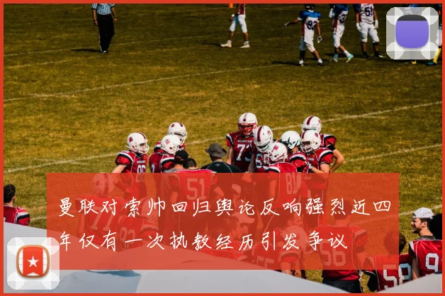 曼联对索帅回归舆论反响强烈近四年仅有一次执教经历引发争议
