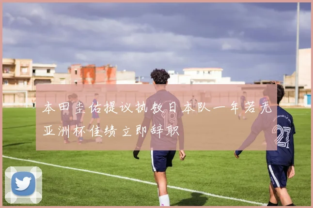 本田圭佑提议执教日本队一年若无亚洲杯佳绩立即辞职