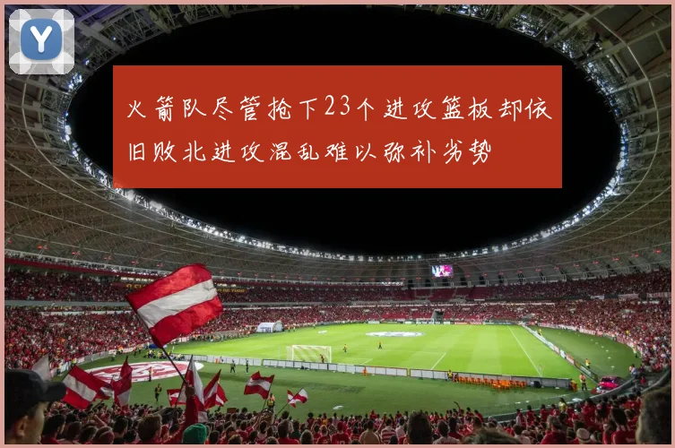火箭队尽管抢下23个进攻篮板却依旧败北进攻混乱难以弥补劣势