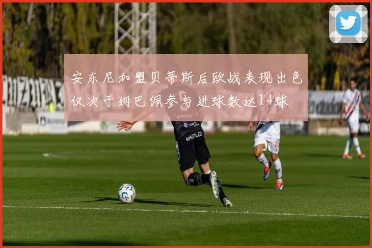 安东尼加盟贝蒂斯后欧战表现出色仅次于姆巴佩参与进球数达14球