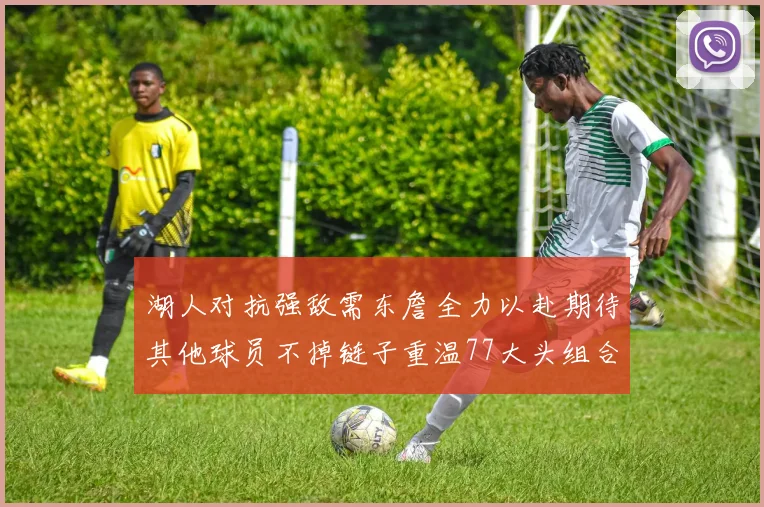 湖人对抗强敌需东詹全力以赴期待其他球员不掉链子重温77大头组合辉煌