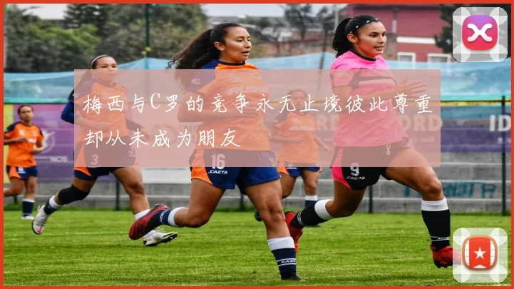 梅西与C罗的竞争永无止境彼此尊重却从未成为朋友
