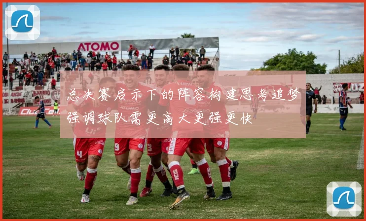 总决赛启示下的阵容构建思考追梦强调球队需更高大更强更快