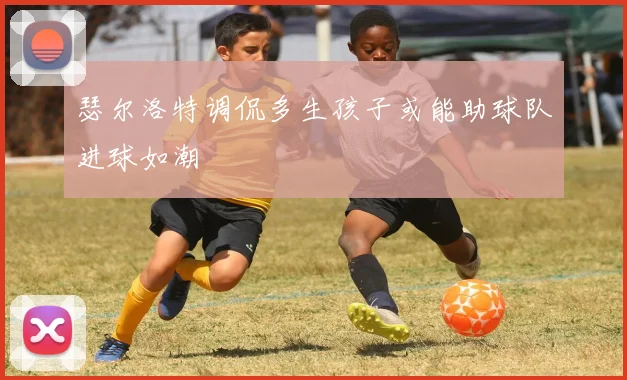瑟尔洛特调侃多生孩子或能助球队进球如潮